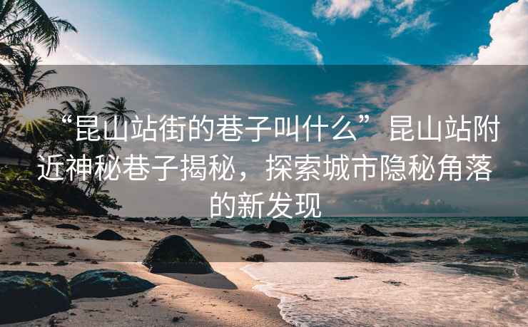 “昆山站街的巷子叫什么”昆山站附近神秘巷子揭秘，探索城市隱秘角落的新發(fā)現(xiàn)