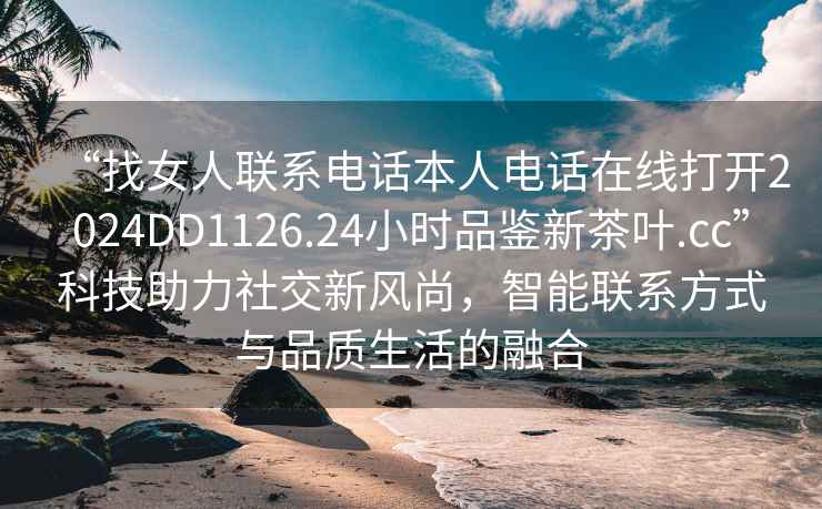 “找女人聯系電話本人電話在線打開2024DD1126.24小時品鑒新茶葉.cc”科技助力社交新風尚，智能聯系方式與品質生活的融合