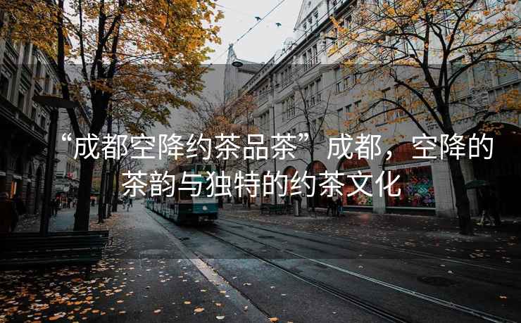 “成都空降約茶品茶”成都，空降的茶韻與獨特的約茶文化