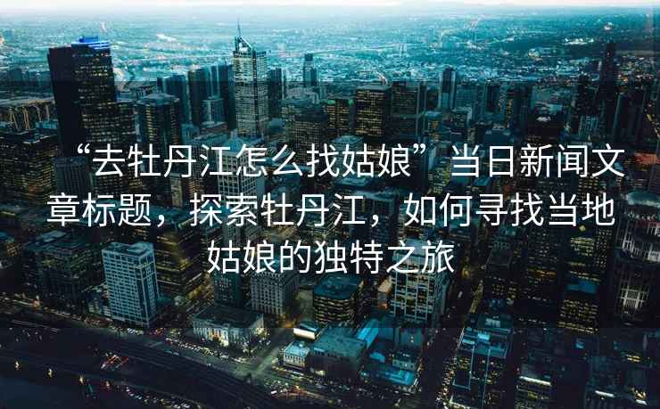 “去牡丹江怎么找姑娘”當(dāng)日新聞文章標(biāo)題，探索牡丹江，如何尋找當(dāng)?shù)毓媚锏莫?dú)特之旅