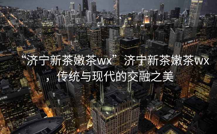 “濟(jì)寧新茶嫩茶wx”濟(jì)寧新茶嫩茶wx，傳統(tǒng)與現(xiàn)代的交融之美
