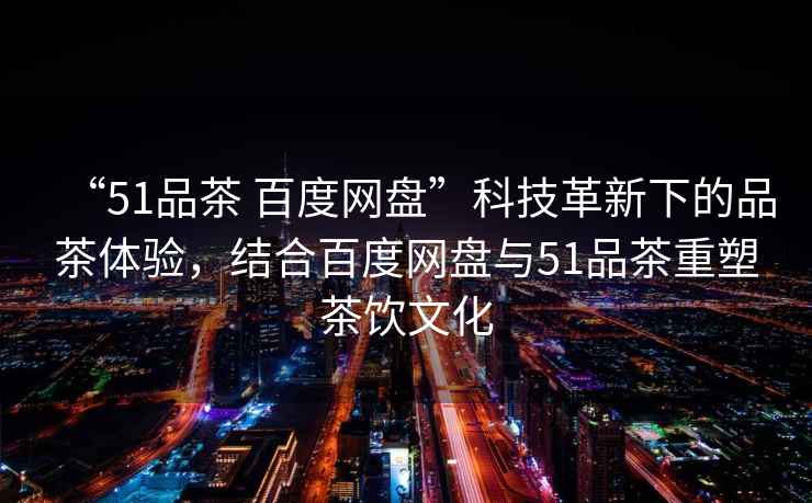 “51品茶 百度網盤”科技革新下的品茶體驗，結合百度網盤與51品茶重塑茶飲文化