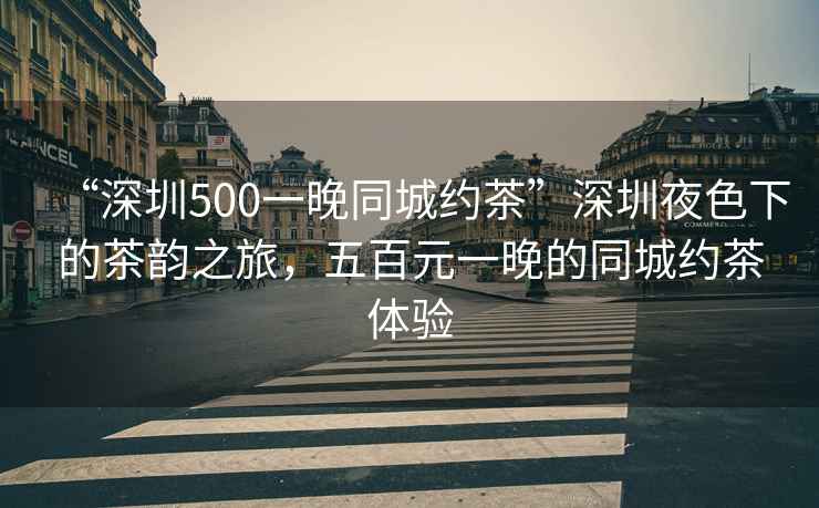 “深圳500一晚同城約茶”深圳夜色下的茶韻之旅，五百元一晚的同城約茶體驗