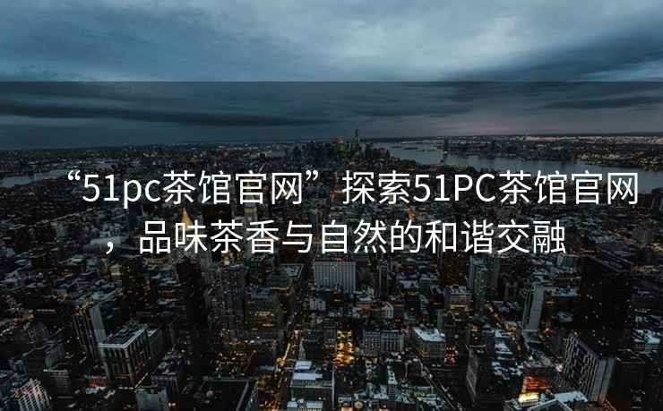 “51pc茶館官網”探索51PC茶館官網，品味茶香與自然的和諧交融