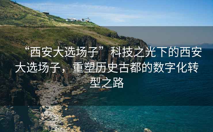 “西安大選場子”科技之光下的西安大選場子，重塑歷史古都的數(shù)字化轉(zhuǎn)型之路