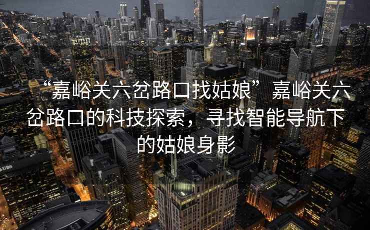 “嘉峪關六岔路口找姑娘”嘉峪關六岔路口的科技探索，尋找智能導航下的姑娘身影