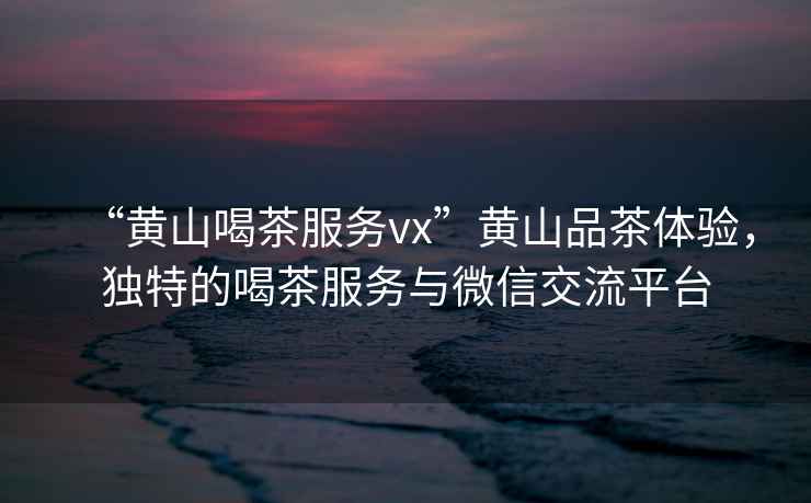 “黃山喝茶服務(wù)vx”黃山品茶體驗，獨特的喝茶服務(wù)與微信交流平臺