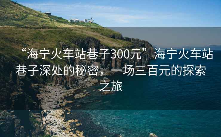 “海寧火車站巷子300元”海寧火車站巷子深處的秘密，一場三百元的探索之旅