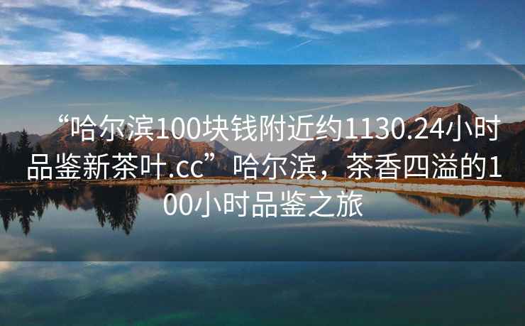 “哈爾濱100塊錢附近約1130.24小時品鑒新茶葉.cc”哈爾濱，茶香四溢的100小時品鑒之旅