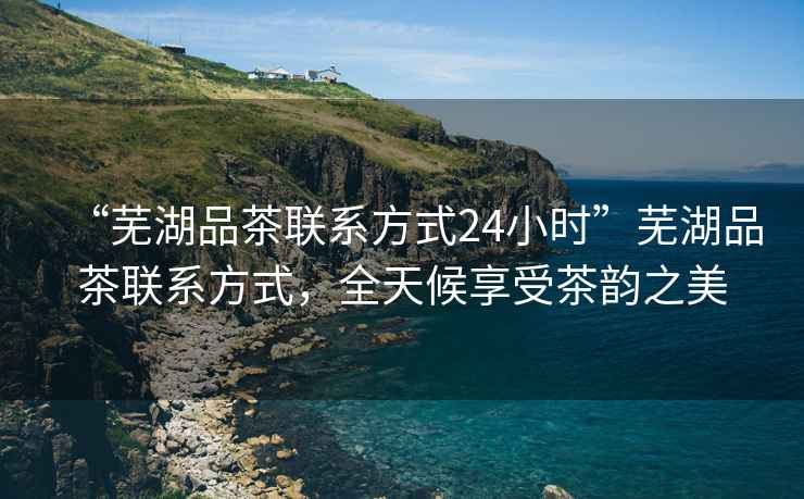 “蕪湖品茶聯系方式24小時”蕪湖品茶聯系方式，全天候享受茶韻之美