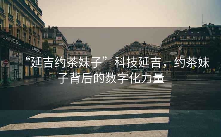 “延吉約茶妹子”科技延吉，約茶妹子背后的數(shù)字化力量