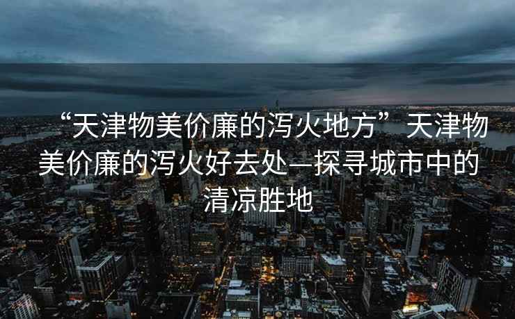 “天津物美價(jià)廉的瀉火地方”天津物美價(jià)廉的瀉火好去處—探尋城市中的清涼勝地