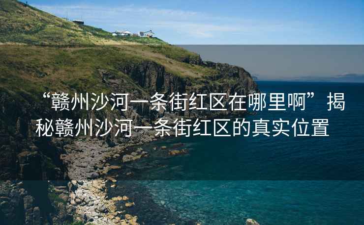 “贛州沙河一條街紅區在哪里啊”揭秘贛州沙河一條街紅區的真實位置