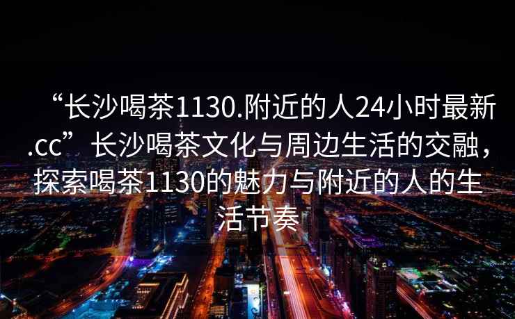 “長沙喝茶1130.附近的人24小時最新.cc”長沙喝茶文化與周邊生活的交融，探索喝茶1130的魅力與附近的人的生活節奏