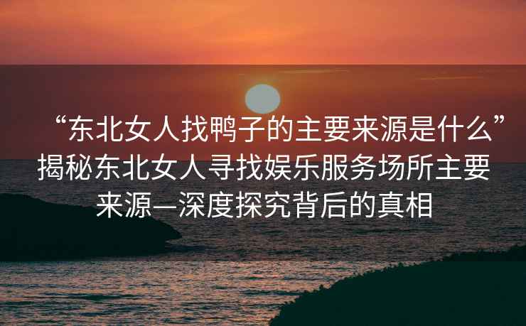 “東北女人找鴨子的主要來源是什么”揭秘東北女人尋找娛樂服務(wù)場所主要來源—深度探究背后的真相