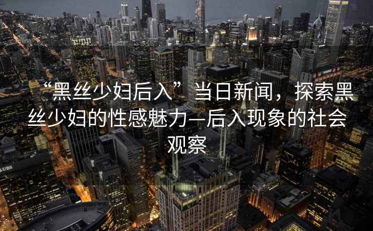 “黑絲少婦后入”當日新聞，探索黑絲少婦的性感魅力—后入現象的社會觀察