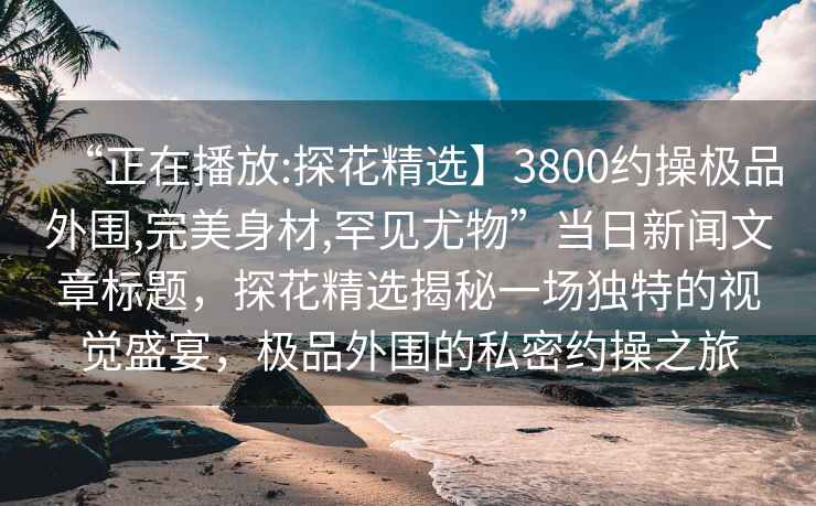 “正在播放:探花精選】3800約操極品外圍,完美身材,罕見尤物”當日新聞文章標題，探花精選揭秘一場獨特的視覺盛宴，極品外圍的私密約操之旅