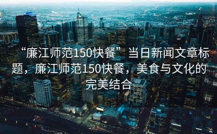 “廉江師范150快餐”當日新聞文章標題，廉江師范150快餐，美食與文化的完美結合