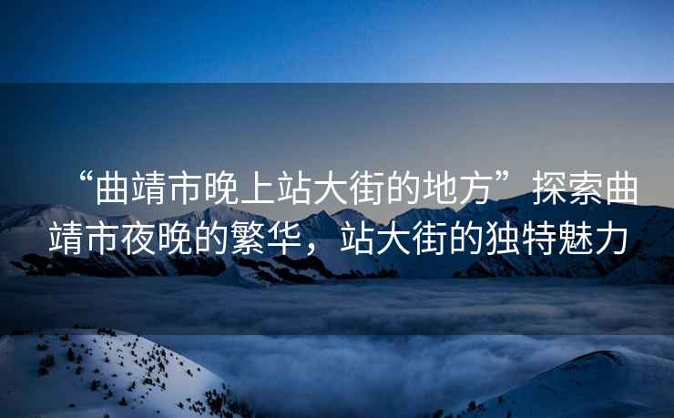 “曲靖市晚上站大街的地方”探索曲靖市夜晚的繁華，站大街的獨特魅力