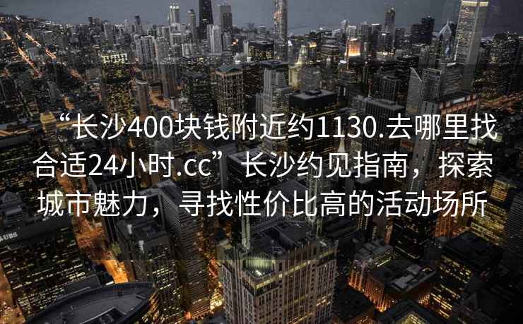 “長沙400塊錢附近約1130.去哪里找合適24小時.cc”長沙約見指南，探索城市魅力，尋找性價比高的活動場所