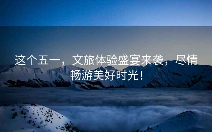 這個五一，文旅體驗盛宴來襲，盡情暢游美好時光！