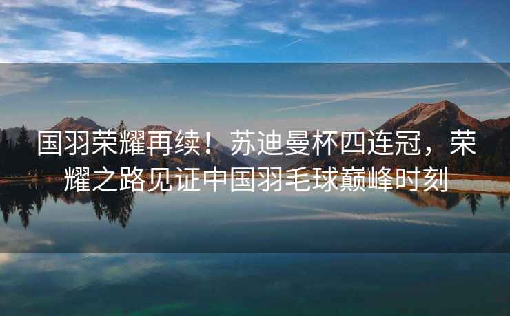 國羽榮耀再續！蘇迪曼杯四連冠，榮耀之路見證中國羽毛球巔峰時刻