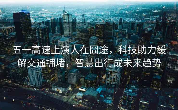 五一高速上演人在囧途，科技助力緩解交通擁堵，智慧出行成未來趨勢