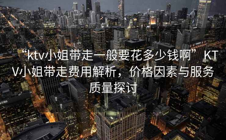 “ktv小姐帶走一般要花多少錢啊”KTV小姐帶走費(fèi)用解析，價(jià)格因素與服務(wù)質(zhì)量探討