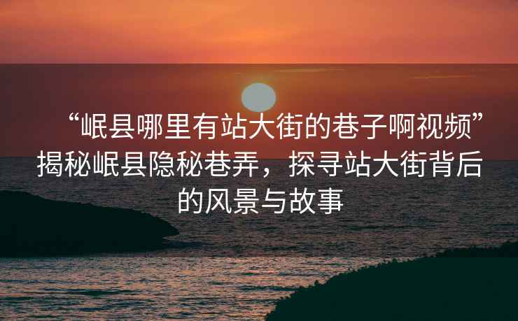 “岷縣哪里有站大街的巷子啊視頻”揭秘岷縣隱秘巷弄，探尋站大街背后的風(fēng)景與故事