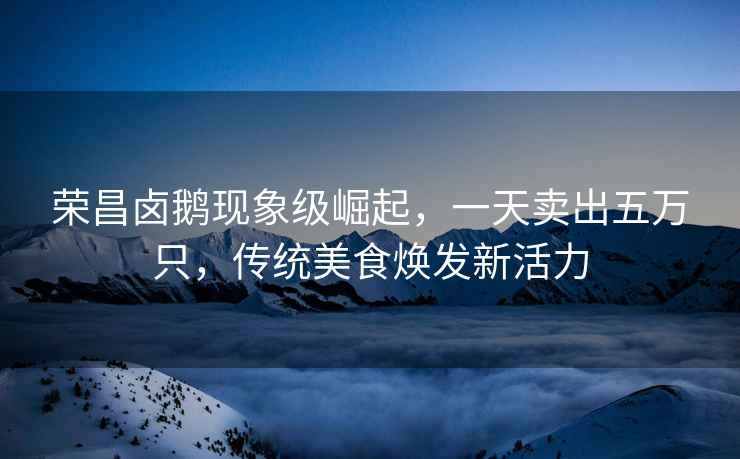 榮昌鹵鵝現象級崛起，一天賣出五萬只，傳統美食煥發新活力