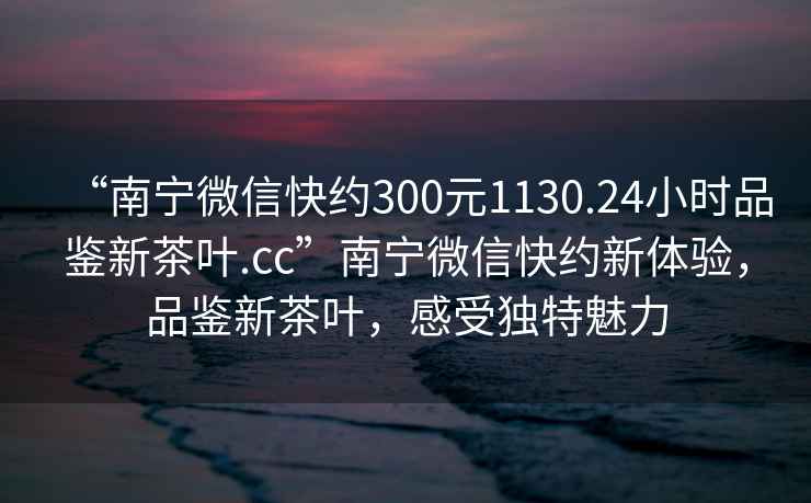“南寧微信快約300元1130.24小時品鑒新茶葉.cc”南寧微信快約新體驗，品鑒新茶葉，感受獨特魅力