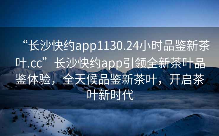 “長沙快約app1130.24小時品鑒新茶葉.cc”長沙快約app引領全新茶葉品鑒體驗，全天候品鑒新茶葉，開啟茶葉新時代