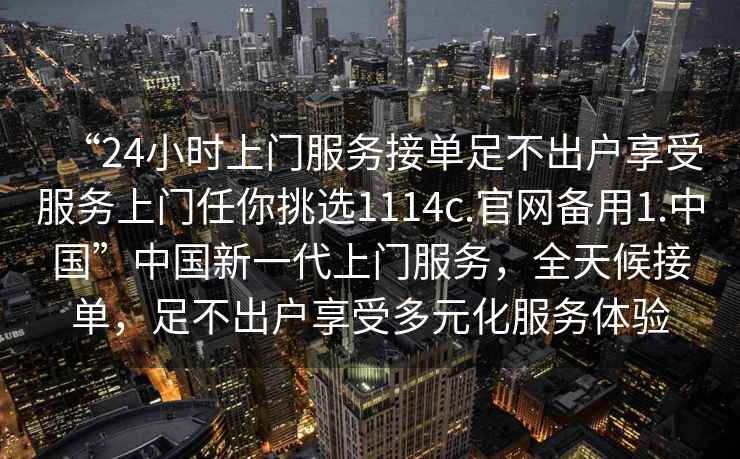 “24小時(shí)上門服務(wù)接單足不出戶享受服務(wù)上門任你挑選1114c.官網(wǎng)備用1.中國(guó)”中國(guó)新一代上門服務(wù)，全天候接單，足不出戶享受多元化服務(wù)體驗(yàn)