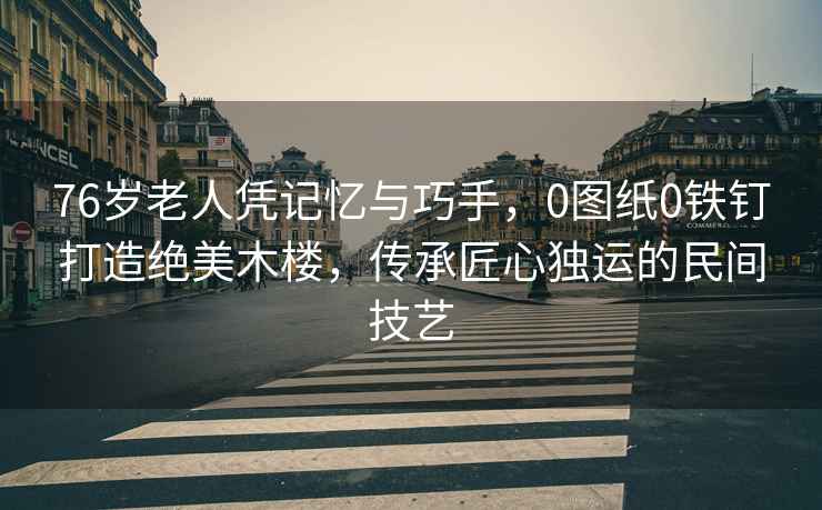 76歲老人憑記憶與巧手，0圖紙0鐵釘打造絕美木樓，傳承匠心獨運的民間技藝