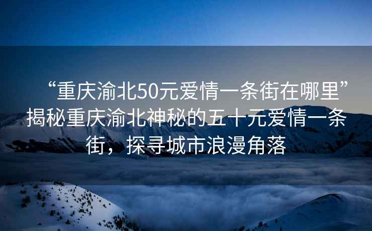 “重慶渝北50元愛情一條街在哪里”揭秘重慶渝北神秘的五十元愛情一條街，探尋城市浪漫角落
