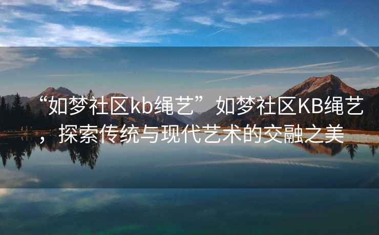 “如夢社區(qū)kb繩藝”如夢社區(qū)KB繩藝，探索傳統(tǒng)與現(xiàn)代藝術(shù)的交融之美