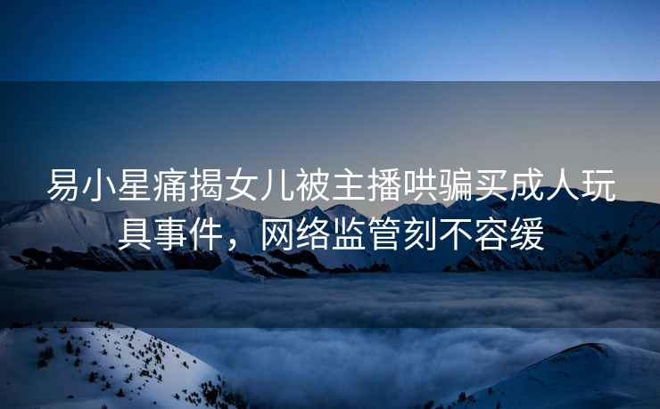 易小星痛揭女兒被主播哄騙買成人玩具事件，網絡監管刻不容緩