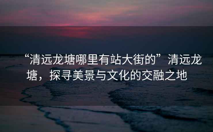 “清遠龍塘哪里有站大街的”清遠龍塘，探尋美景與文化的交融之地