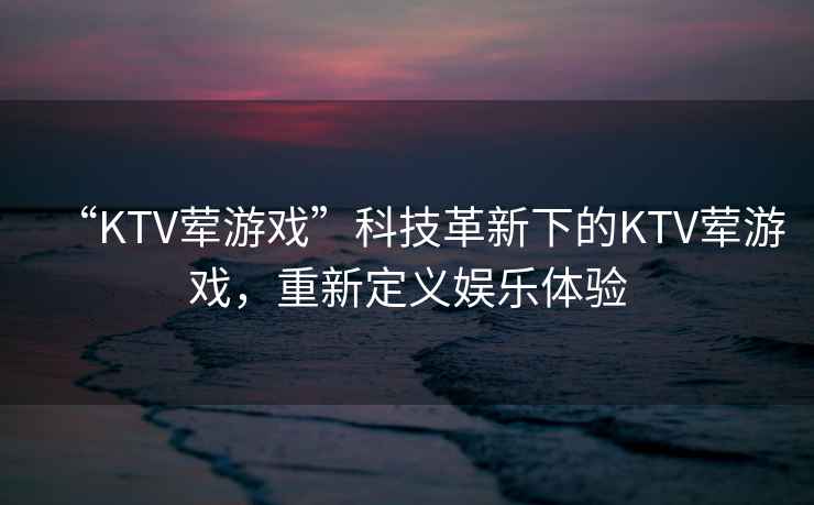 “KTV葷游戲”科技革新下的KTV葷游戲，重新定義娛樂體驗