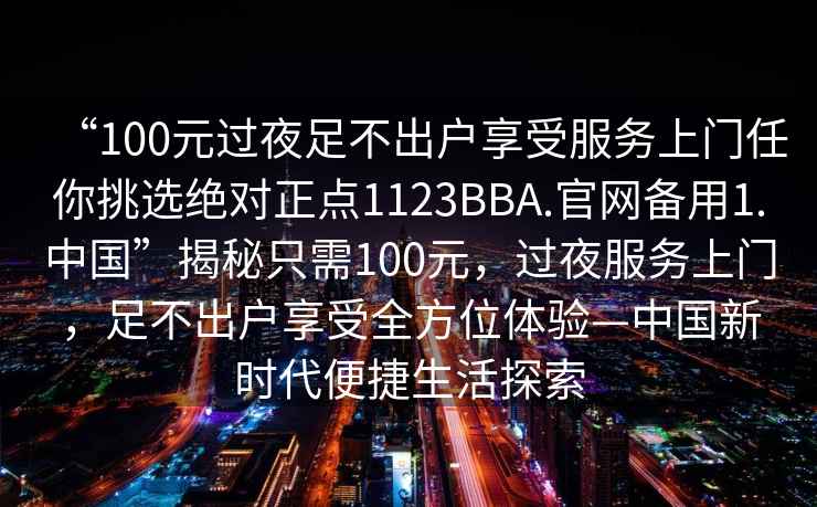 “100元過夜足不出戶享受服務上門任你挑選絕對正點1123BBA.官網備用1.中國”揭秘只需100元，過夜服務上門，足不出戶享受全方位體驗—中國新時代便捷生活探索