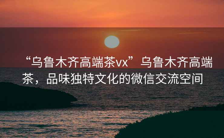 “烏魯木齊高端茶vx”烏魯木齊高端茶，品味獨(dú)特文化的微信交流空間