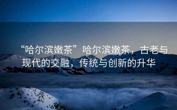 “哈爾濱嫩茶”哈爾濱嫩茶，古老與現代的交融，傳統與創新的升華