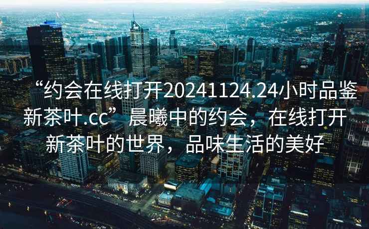 “約會在線打開20241124.24小時品鑒新茶葉.cc”晨曦中的約會，在線打開新茶葉的世界，品味生活的美好