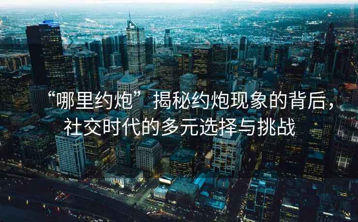 “哪里約炮”揭秘約炮現象的背后，社交時代的多元選擇與挑戰