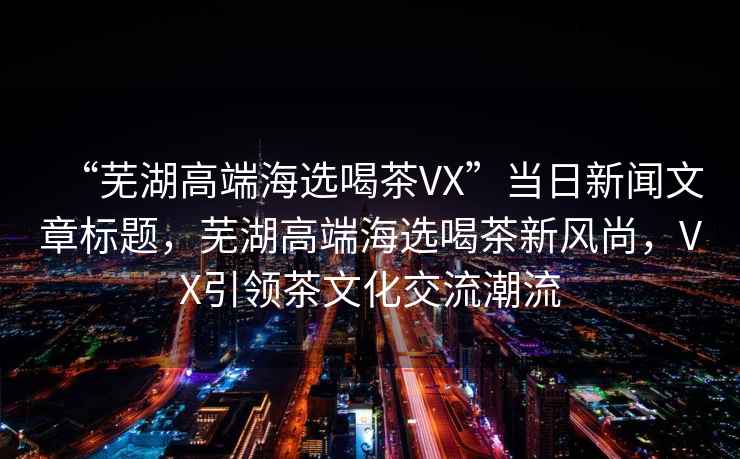 “蕪湖高端海選喝茶VX”當(dāng)日新聞文章標(biāo)題，蕪湖高端海選喝茶新風(fēng)尚，VX引領(lǐng)茶文化交流潮流
