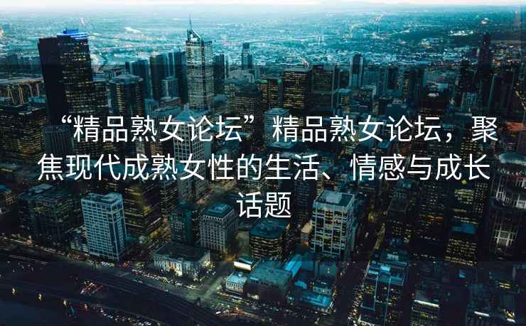 “精品熟女論壇”精品熟女論壇，聚焦現代成熟女性的生活、情感與成長話題