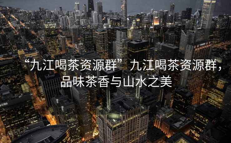 “九江喝茶資源群”九江喝茶資源群，品味茶香與山水之美