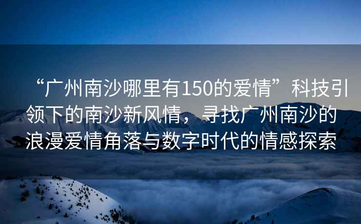 “廣州南沙哪里有150的愛情”科技引領下的南沙新風情，尋找廣州南沙的浪漫愛情角落與數字時代的情感探索