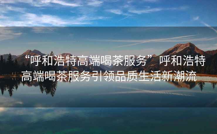 “呼和浩特高端喝茶服務”呼和浩特高端喝茶服務引領品質生活新潮流