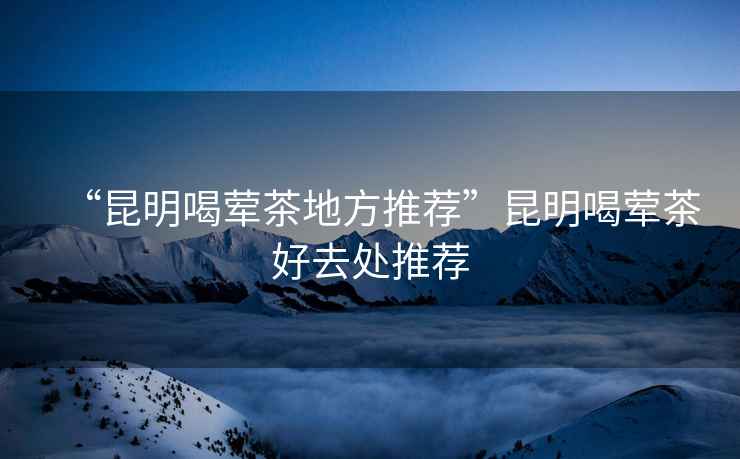 “昆明喝葷茶地方推薦”昆明喝葷茶好去處推薦